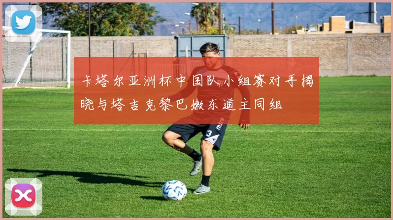 卡塔尔亚洲杯中国队小组赛对手揭晓与塔吉克黎巴嫩东道主同组
