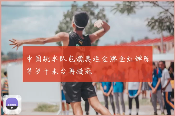 中国跳水队包揽奥运金牌全红婵陈芋汐十米台再摘冠