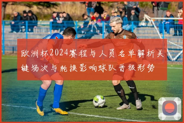 欧洲杯2024赛程与人员名单解析关键场次与轮换影响球队晋级形势