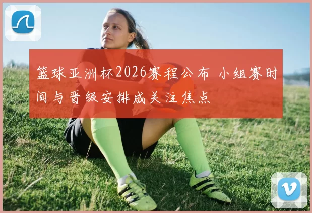 篮球亚洲杯2026赛程公布 小组赛时间与晋级安排成关注焦点