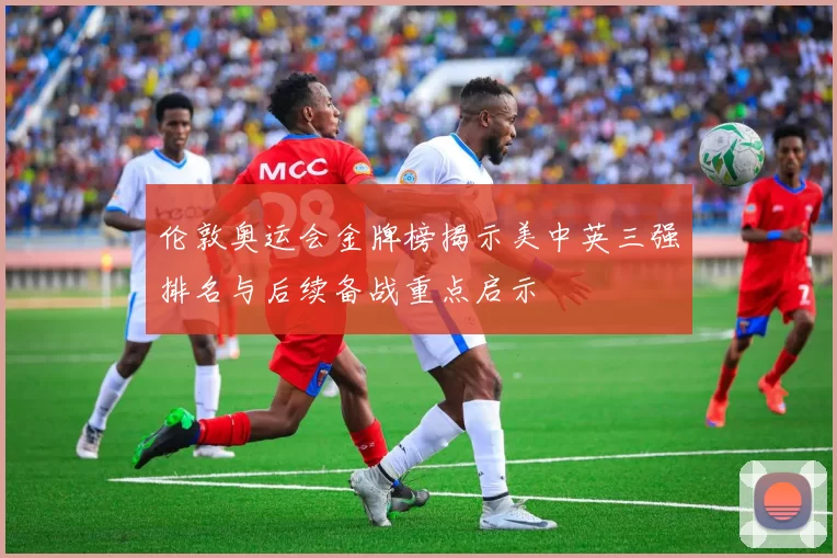 伦敦奥运会金牌榜揭示美中英三强排名与后续备战重点启示