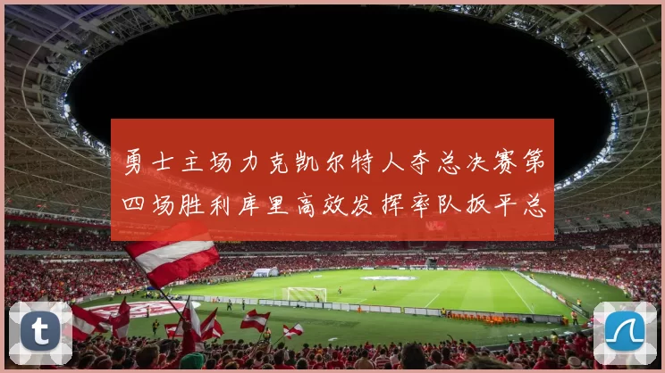 勇士主场力克凯尔特人夺总决赛第四场胜利库里高效发挥率队扳平总比分