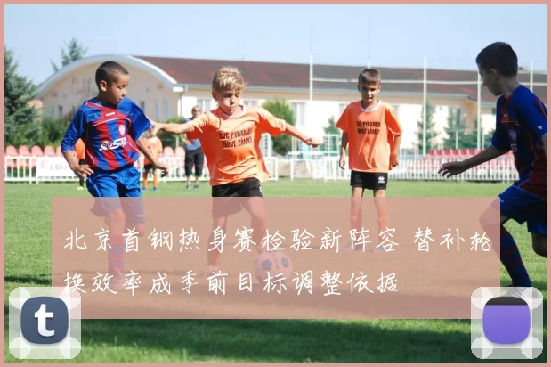 北京首钢热身赛检验新阵容 替补轮换效率成季前目标调整依据